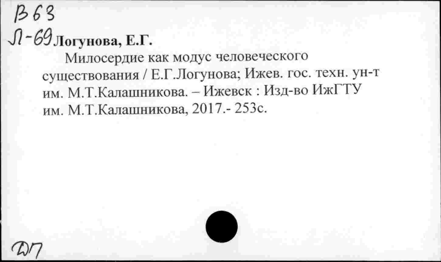 ﻿№
Л “^Логунова, Е.Г.
Милосердие как модус человеческого существования / Е.Г.Логунова; Ижев. гос. техн, ун-т им. М.Т.Калашникова. - Ижевск : Изд-во ИжГТУ им. М.Т.Калашникова, 2017.- 253с.
<2)7